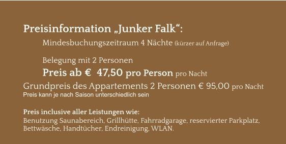 Preisinformation „Junker Falk“:  Mindesbuchungszeitraum 4 Nächte (kürzer auf Anfrage)  Belegung mit 2 Personen Preis ab €  47,50 pro Person pro Nacht Grundpreis des Appartements 2 Personen € 95,00 pro Nacht Preis kann je nach Saison unterschiedlich sein  Preis inclusive aller Leistungen wie: Benutzung Saunabereich, Grillhütte, Fahrradgarage, reservierter Parkplatz, Bettwäsche, Handtücher, Endreinigung, WLAN.