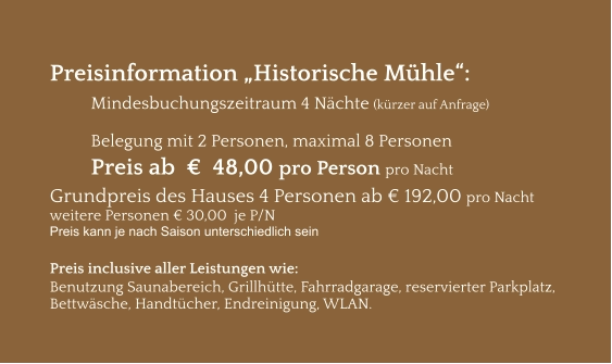 Preisinformation „Historische Mühle“:  Mindesbuchungszeitraum 4 Nächte (kürzer auf Anfrage)  Belegung mit 2 Personen, maximal 8 Personen Preis ab  €  48,00 pro Person pro Nacht Grundpreis des Hauses 4 Personen ab € 192,00 pro Nacht weitere Personen € 30,00  je P/N Preis kann je nach Saison unterschiedlich sein  Preis inclusive aller Leistungen wie: Benutzung Saunabereich, Grillhütte, Fahrradgarage, reservierter Parkplatz, Bettwäsche, Handtücher, Endreinigung, WLAN.