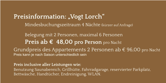 Preisinformation: „Vogt Lorch“  Mindesbuchungszeitraum 4 Nächte (kürzer auf Anfrage)  Belegung mit 2 Personen, maximal 6 Personen Preis ab €  48,00 pro Person pro Nacht Grundpreis des Appartements 2 Personen ab € 96,00 pro Nacht Preis kann je nach Saison unterschiedlich sein  Preis inclusive aller Leistungen wie: Benutzung Saunabereich, Grillhütte, Fahrradgarage, reservierter Parkplatz, Bettwäsche, Handtücher, Endreinigung, WLAN.