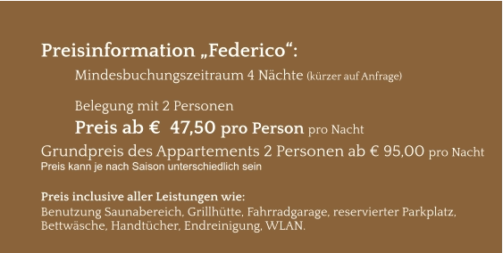 Preisinformation „Federico“:  Mindesbuchungszeitraum 4 Nächte (kürzer auf Anfrage)  Belegung mit 2 Personen Preis ab €  47,50 pro Person pro Nacht Grundpreis des Appartements 2 Personen ab € 95,00 pro Nacht Preis kann je nach Saison unterschiedlich sein  Preis inclusive aller Leistungen wie: Benutzung Saunabereich, Grillhütte, Fahrradgarage, reservierter Parkplatz, Bettwäsche, Handtücher, Endreinigung, WLAN.