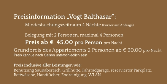 Preisinformation „Vogt Balthasar“:  Mindesbuchungszeitraum 4 Nächte (kürzer auf Anfrage)  Belegung mit 2 Personen, maximal 4 Personen Preis ab €  45,00 pro Person pro Nacht Grundpreis des Appartements 2 Personen ab € 90,00 pro Nacht Preis kann je nach Saison unterschiedlich sein  Preis inclusive aller Leistungen wie: Benutzung Saunabereich, Grillhütte, Fahrradgarage, reservierter Parkplatz, Bettwäsche, Handtücher, Endreinigung, WLAN.