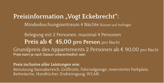 Preisinformation „Vogt Eckebrecht“:  Mindesbuchungszeitraum 4 Nächte (kürzer auf Anfrage)  Belegung mit 2 Personen, maximal 4 Personen Preis ab €  45,00 pro Person pro Nacht Grundpreis des Appartements 2 Personen ab € 90,00 pro Nacht Preis kann je nach Saison unterschiedlich sein  Preis inclusive aller Leistungen wie: Benutzung Saunabereich, Grillhütte, Fahrradgarage, reservierter Parkplatz, Bettwäsche, Handtücher, Endreinigung, WLAN.