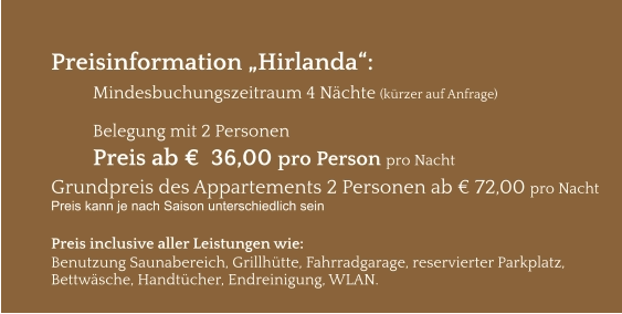 Preisinformation „Hirlanda“:  Mindesbuchungszeitraum 4 Nächte (kürzer auf Anfrage)  Belegung mit 2 Personen Preis ab €  36,00 pro Person pro Nacht Grundpreis des Appartements 2 Personen ab € 72,00 pro Nacht Preis kann je nach Saison unterschiedlich sein  Preis inclusive aller Leistungen wie: Benutzung Saunabereich, Grillhütte, Fahrradgarage, reservierter Parkplatz, Bettwäsche, Handtücher, Endreinigung, WLAN.