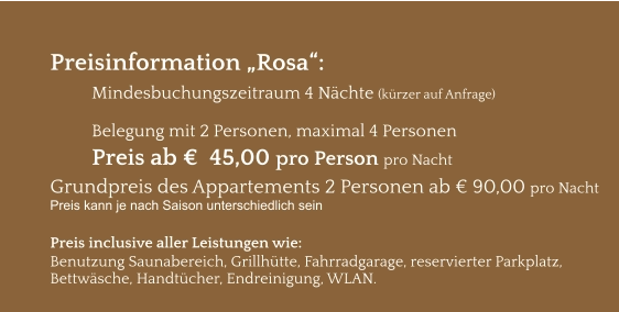 Preisinformation „Rosa“:  Mindesbuchungszeitraum 4 Nächte (kürzer auf Anfrage)  Belegung mit 2 Personen, maximal 4 Personen Preis ab €  45,00 pro Person pro Nacht Grundpreis des Appartements 2 Personen ab € 90,00 pro Nacht Preis kann je nach Saison unterschiedlich sein  Preis inclusive aller Leistungen wie: Benutzung Saunabereich, Grillhütte, Fahrradgarage, reservierter Parkplatz, Bettwäsche, Handtücher, Endreinigung, WLAN.