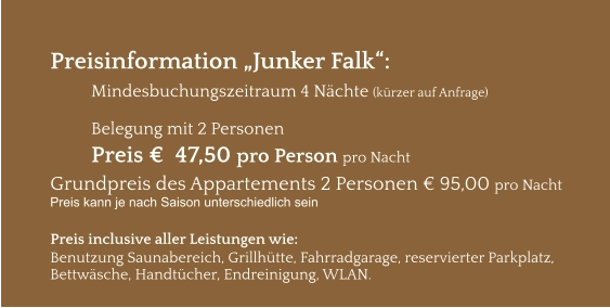 Preisinformation „Junker Falk“:  Mindesbuchungszeitraum 4 Nächte (kürzer auf Anfrage)  Belegung mit 2 Personen Preis €  47,50 pro Person pro Nacht Grundpreis des Appartements 2 Personen € 95,00 pro Nacht Preis kann je nach Saison unterschiedlich sein  Preis inclusive aller Leistungen wie: Benutzung Saunabereich, Grillhütte, Fahrradgarage, reservierter Parkplatz, Bettwäsche, Handtücher, Endreinigung, WLAN.