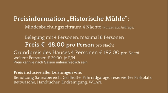 Preisinformation „Historische Mühle“:  Mindesbuchungszeitraum 4 Nächte (kürzer auf Anfrage)  Belegung mit 4 Personen, maximal 8 Personen Preis €  48,00 pro Person pro Nacht Grundpreis des Hauses 4 Personen € 192,00 pro Nacht weitere Personen € 29,00  je P/N Preis kann je nach Saison unterschiedlich sein  Preis inclusive aller Leistungen wie: Benutzung Saunabereich, Grillhütte, Fahrradgarage, reservierter Parkplatz, Bettwäsche, Handtücher, Endreinigung, WLAN.