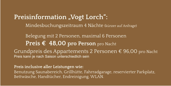 Preisinformation „Vogt Lorch“:  Mindesbuchungszeitraum 4 Nächte (kürzer auf Anfrage)  Belegung mit 2 Personen, maximal 6 Personen Preis €  48,00 pro Person pro Nacht Grundpreis des Appartements 2 Personen € 96,00 pro Nacht Preis kann je nach Saison unterschiedlich sein  Preis inclusive aller Leistungen wie: Benutzung Saunabereich, Grillhütte, Fahrradgarage, reservierter Parkplatz, Bettwäsche, Handtücher, Endreinigung, WLAN.