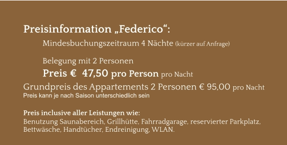 Preisinformation „Federico“:  Mindesbuchungszeitraum 4 Nächte (kürzer auf Anfrage)  Belegung mit 2 Personen Preis €  47,50 pro Person pro Nacht Grundpreis des Appartements 2 Personen € 95,00 pro Nacht Preis kann je nach Saison unterschiedlich sein  Preis inclusive aller Leistungen wie: Benutzung Saunabereich, Grillhütte, Fahrradgarage, reservierter Parkplatz, Bettwäsche, Handtücher, Endreinigung, WLAN.