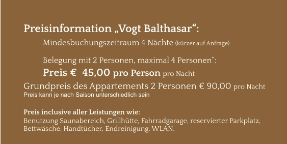 Preisinformation „Vogt Balthasar“:  Mindesbuchungszeitraum 4 Nächte (kürzer auf Anfrage)  Belegung mit 2 Personen, maximal 4 Personen“: Preis €  45,00 pro Person pro Nacht Grundpreis des Appartements 2 Personen € 90,00 pro Nacht Preis kann je nach Saison unterschiedlich sein  Preis inclusive aller Leistungen wie: Benutzung Saunabereich, Grillhütte, Fahrradgarage, reservierter Parkplatz, Bettwäsche, Handtücher, Endreinigung, WLAN.