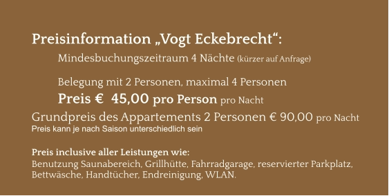 Preisinformation „Vogt Eckebrecht“:  Mindesbuchungszeitraum 4 Nächte (kürzer auf Anfrage)  Belegung mit 2 Personen, maximal 4 Personen Preis €  45,00 pro Person pro Nacht Grundpreis des Appartements 2 Personen € 90,00 pro Nacht Preis kann je nach Saison unterschiedlich sein  Preis inclusive aller Leistungen wie: Benutzung Saunabereich, Grillhütte, Fahrradgarage, reservierter Parkplatz, Bettwäsche, Handtücher, Endreinigung, WLAN.