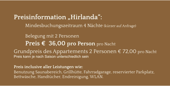 Preisinformation „Hirlanda“:  Mindesbuchungszeitraum 4 Nächte (kürzer auf Anfrage)  Belegung mit 2 Personen Preis €  36,00 pro Person pro Nacht Grundpreis des Appartements 2 Personen € 72,00 pro Nacht Preis kann je nach Saison unterschiedlich sein  Preis inclusive aller Leistungen wie: Benutzung Saunabereich, Grillhütte, Fahrradgarage, reservierter Parkplatz, Bettwäsche, Handtücher, Endreinigung, WLAN.