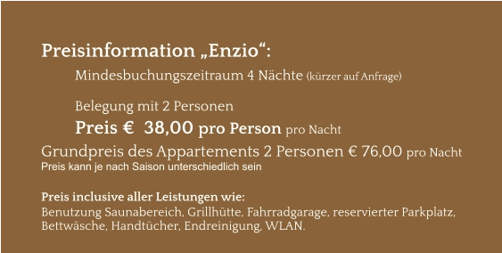 Preisinformation „Enzio“:  Mindesbuchungszeitraum 4 Nächte (kürzer auf Anfrage)  Belegung mit 2 Personen Preis €  38,00 pro Person pro Nacht Grundpreis des Appartements 2 Personen € 76,00 pro Nacht Preis kann je nach Saison unterschiedlich sein  Preis inclusive aller Leistungen wie: Benutzung Saunabereich, Grillhütte, Fahrradgarage, reservierter Parkplatz, Bettwäsche, Handtücher, Endreinigung, WLAN.