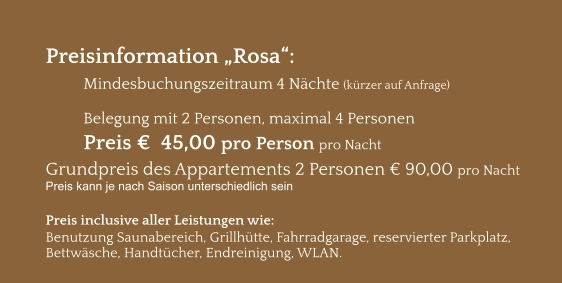 Preisinformation „Rosa“:  Mindesbuchungszeitraum 4 Nächte (kürzer auf Anfrage)  Belegung mit 2 Personen, maximal 4 Personen Preis €  45,00 pro Person pro Nacht Grundpreis des Appartements 2 Personen € 90,00 pro Nacht Preis kann je nach Saison unterschiedlich sein  Preis inclusive aller Leistungen wie: Benutzung Saunabereich, Grillhütte, Fahrradgarage, reservierter Parkplatz, Bettwäsche, Handtücher, Endreinigung, WLAN.