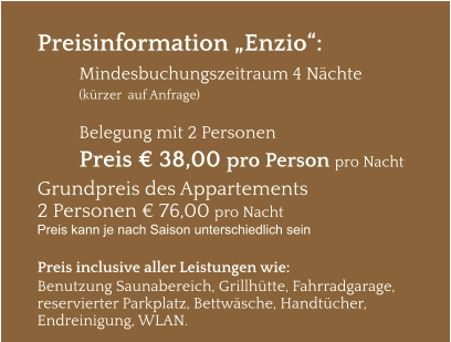 Preisinformation „Enzio“:  Mindesbuchungszeitraum 4 Nächte   (kürzer  auf Anfrage)  Belegung mit 2 Personen Preis € 38,00 pro Person pro Nacht Grundpreis des Appartements  2 Personen € 76,00 pro Nacht Preis kann je nach Saison unterschiedlich sein  Preis inclusive aller Leistungen wie: Benutzung Saunabereich, Grillhütte, Fahrradgarage, reservierter Parkplatz, Bettwäsche, Handtücher, Endreinigung, WLAN.