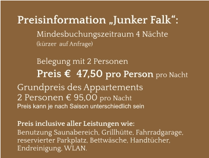 Preisinformation „Junker Falk“:  Mindesbuchungszeitraum 4 Nächte   (kürzer  auf Anfrage)  Belegung mit 2 Personen Preis €  47,50 pro Person pro Nacht Grundpreis des Appartements  2 Personen € 95,00 pro Nacht Preis kann je nach Saison unterschiedlich sein  Preis inclusive aller Leistungen wie: Benutzung Saunabereich, Grillhütte, Fahrradgarage, reservierter Parkplatz, Bettwäsche, Handtücher, Endreinigung, WLAN.