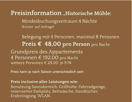 Preisinformation „Historische Mühle:  Mindesbuchungszeitraum 4 Nächte   (kürzer  auf Anfrage)  Belegung mit 4 Personen, maximal 8 Personen Preis €  48,00 pro Person pro Nacht Grundpreis des Appartements  4 Personen € 192,00 pro Nacht weitere Personen € 29,00  je P/N  Preis kann je nach Saison unterschiedlich sein  Preis inclusive aller Leistungen wie: Benutzung Saunabereich, Grillhütte, Fahrradgarage, reservierter Parkplatz, Bettwäsche, Handtücher, Endreinigung, WLAN.