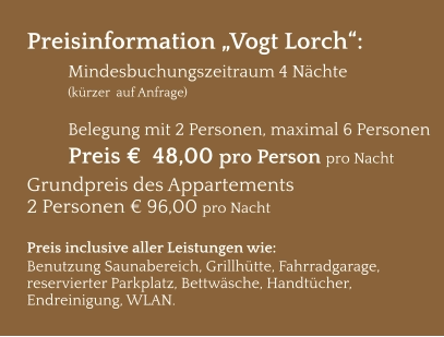 Preisinformation „Vogt Lorch“:  Mindesbuchungszeitraum 4 Nächte   (kürzer  auf Anfrage)  Belegung mit 2 Personen, maximal 6 Personen Preis €  48,00 pro Person pro Nacht Grundpreis des Appartements  2 Personen € 96,00 pro Nacht  Preis inclusive aller Leistungen wie: Benutzung Saunabereich, Grillhütte, Fahrradgarage, reservierter Parkplatz, Bettwäsche, Handtücher, Endreinigung, WLAN.