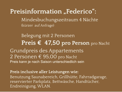 Preisinformation „Federico“:  Mindesbuchungszeitraum 4 Nächte   (kürzer  auf Anfrage)  Belegung mit 2 Personen Preis €  47,50 pro Person pro Nacht Grundpreis des Appartements  2 Personen € 95,00 pro Nacht Preis kann je nach Saison unterschiedlich sein  Preis inclusive aller Leistungen wie: Benutzung Saunabereich, Grillhütte, Fahrradgarage, reservierter Parkplatz, Bettwäsche, Handtücher, Endreinigung, WLAN.