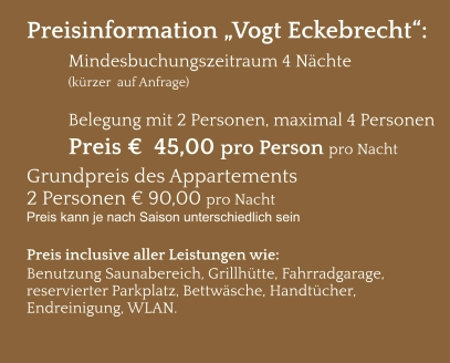 Preisinformation „Vogt Eckebrecht“:  Mindesbuchungszeitraum 4 Nächte   (kürzer  auf Anfrage)  Belegung mit 2 Personen, maximal 4 Personen Preis €  45,00 pro Person pro Nacht Grundpreis des Appartements  2 Personen € 90,00 pro Nacht Preis kann je nach Saison unterschiedlich sein  Preis inclusive aller Leistungen wie: Benutzung Saunabereich, Grillhütte, Fahrradgarage, reservierter Parkplatz, Bettwäsche, Handtücher, Endreinigung, WLAN.