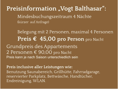 Preisinformation „Vogt Balthasar“:  Mindesbuchungszeitraum 4 Nächte   (kürzer  auf Anfrage)  Belegung mit 2 Personen, maximal 4 Personen Preis €  45,00 pro Person pro Nacht Grundpreis des Appartements  2 Personen € 90,00 pro Nacht Preis kann je nach Saison unterschiedlich sein  Preis inclusive aller Leistungen wie: Benutzung Saunabereich, Grillhütte, Fahrradgarage, reservierter Parkplatz, Bettwäsche, Handtücher, Endreinigung, WLAN.