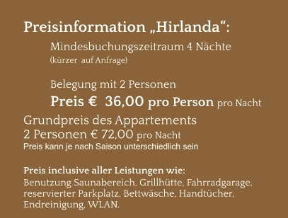 Preisinformation „Hirlanda“:  Mindesbuchungszeitraum 4 Nächte   (kürzer  auf Anfrage)  Belegung mit 2 Personen Preis €  36,00 pro Person pro Nacht Grundpreis des Appartements  2 Personen € 72,00 pro Nacht Preis kann je nach Saison unterschiedlich sein  Preis inclusive aller Leistungen wie: Benutzung Saunabereich, Grillhütte, Fahrradgarage, reservierter Parkplatz, Bettwäsche, Handtücher, Endreinigung, WLAN.