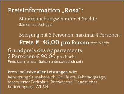 Preisinformation „Rosa“:  Mindesbuchungszeitraum 4 Nächte   (kürzer  auf Anfrage)  Belegung mit 2 Personen, maximal 4 Personen Preis €  45,00 pro Person pro Nacht Grundpreis des Appartements  2 Personen € 90,00 pro Nacht Preis kann je nach Saison unterschiedlich sein  Preis inclusive aller Leistungen wie: Benutzung Saunabereich, Grillhütte, Fahrradgarage, reservierter Parkplatz, Bettwäsche, Handtücher, Endreinigung, WLAN.