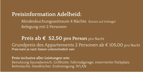 Preisinformation Adelheid:  Mindesbuchungszeitraum 4 Nächte  (kürzer auf Anfrage) Belegung mit 2 Personen  Preis ab €  52,50 pro Person pro Nacht Grundpreis des Appartements 2 Personen ab € 105,00 pro Nacht Preis kann je nach Saison unterschiedlich sein  Preis inclusive aller Leistungen wie: Benutzung Saunabereich, Grillhütte, Fahrradgarage, reservierter Parkplatz, Bettwäsche, Handtücher, Endreinigung, WLAN.