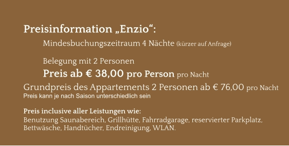 Preisinformation „Enzio“:  Mindesbuchungszeitraum 4 Nächte (kürzer auf Anfrage)  Belegung mit 2 Personen Preis ab € 38,00 pro Person pro Nacht Grundpreis des Appartements 2 Personen ab € 76,00 pro Nacht Preis kann je nach Saison unterschiedlich sein  Preis inclusive aller Leistungen wie: Benutzung Saunabereich, Grillhütte, Fahrradgarage, reservierter Parkplatz, Bettwäsche, Handtücher, Endreinigung, WLAN.