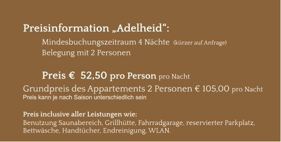 Preisinformation „Adelheid“:  Mindesbuchungszeitraum 4 Nächte  (kürzer auf Anfrage) Belegung mit 2 Personen  Preis €  52,50 pro Person pro Nacht Grundpreis des Appartements 2 Personen € 105,00 pro Nacht Preis kann je nach Saison unterschiedlich sein  Preis inclusive aller Leistungen wie: Benutzung Saunabereich, Grillhütte, Fahrradgarage, reservierter Parkplatz, Bettwäsche, Handtücher, Endreinigung, WLAN.