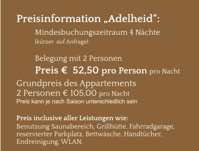 Preisinformation „Adelheid“:  Mindesbuchungszeitraum 4 Nächte   (kürzer  auf Anfrage)  Belegung mit 2 Personen Preis €  52,50 pro Person pro Nacht Grundpreis des Appartements  2 Personen € 105,00 pro Nacht Preis kann je nach Saison unterschiedlich sein  Preis inclusive aller Leistungen wie: Benutzung Saunabereich, Grillhütte, Fahrradgarage, reservierter Parkplatz, Bettwäsche, Handtücher, Endreinigung, WLAN.